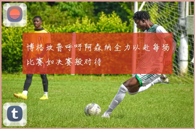 博格坎普呼吁阿森纳全力以赴每场比赛如决赛般对待