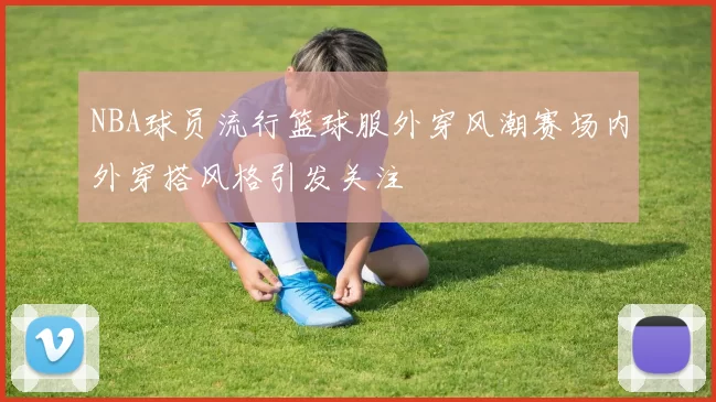 NBA球员流行篮球服外穿风潮赛场内外穿搭风格引发关注