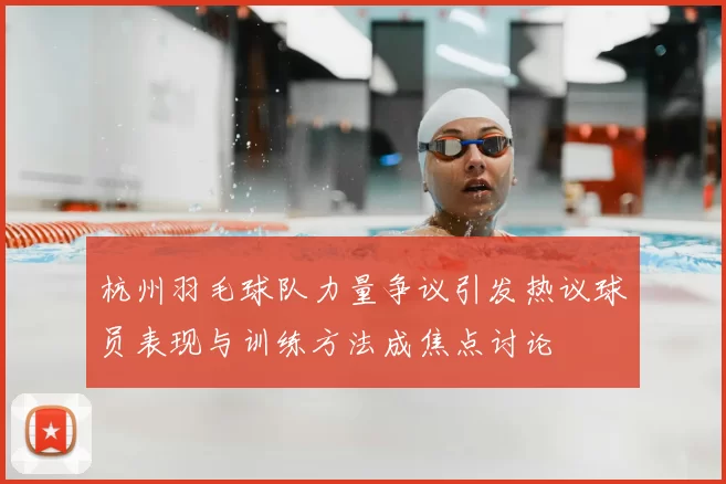 杭州羽毛球队力量争议引发热议球员表现与训练方法成焦点讨论