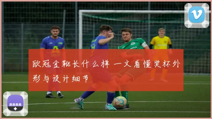 欧冠金靴长什么样 一文看懂奖杯外形与设计细节