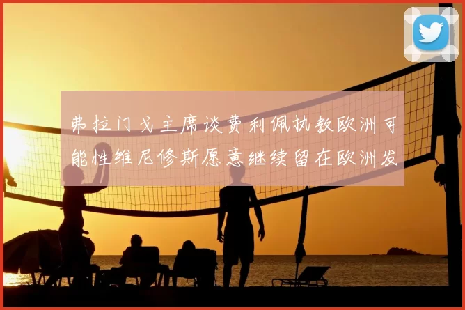 弗拉门戈主席谈费利佩执教欧洲可能性维尼修斯愿意继续留在欧洲发展