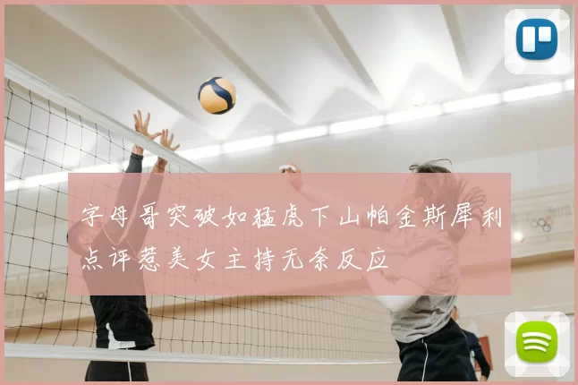字母哥突破如猛虎下山帕金斯犀利点评惹美女主持无奈反应