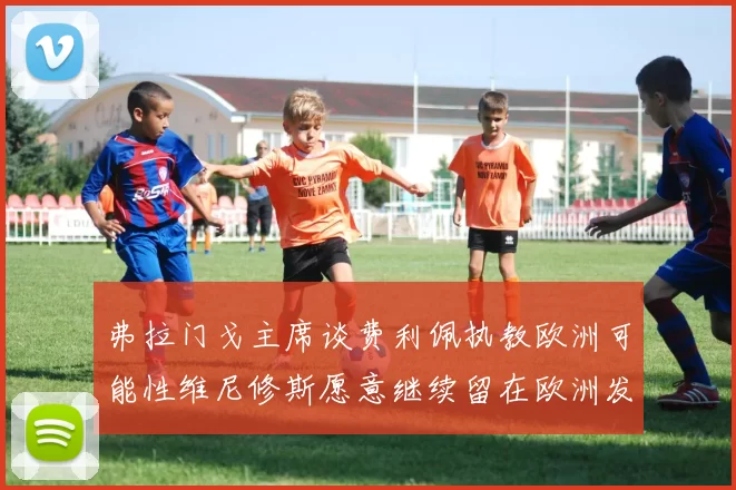 弗拉门戈主席谈费利佩执教欧洲可能性维尼修斯愿意继续留在欧洲发展