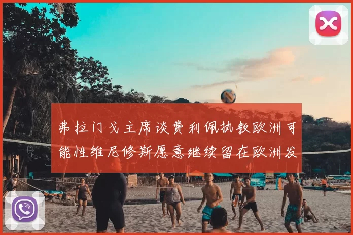 弗拉门戈主席谈费利佩执教欧洲可能性维尼修斯愿意继续留在欧洲发展