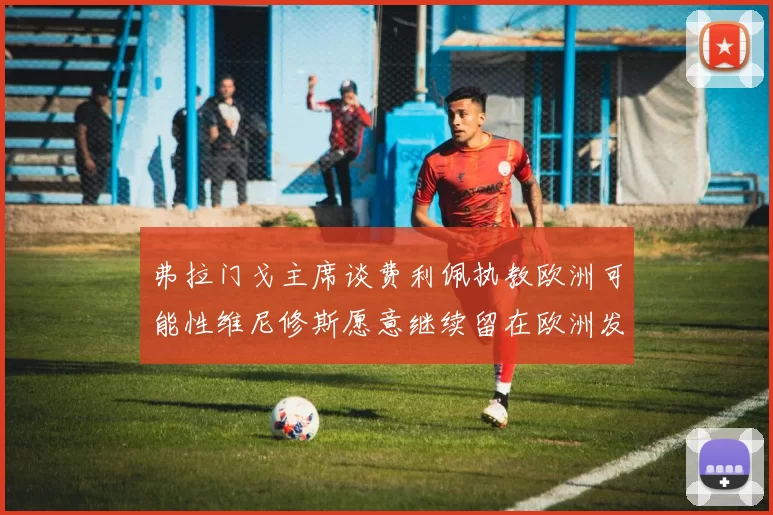 弗拉门戈主席谈费利佩执教欧洲可能性维尼修斯愿意继续留在欧洲发展