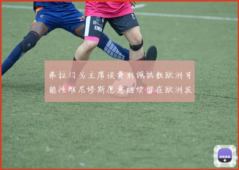弗拉门戈主席谈费利佩执教欧洲可能性维尼修斯愿意继续留在欧洲发展