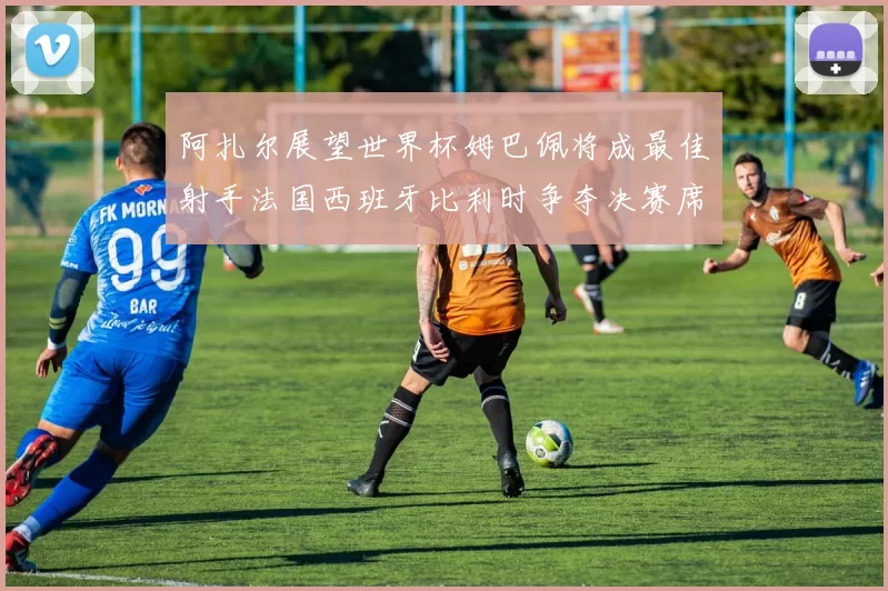 阿扎尔展望世界杯姆巴佩将成最佳射手法国西班牙比利时争夺决赛席位